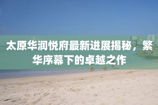 太原華潤悅府最新進(jìn)展揭秘，繁華序幕下的卓越之作