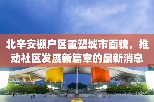 北辛安棚戶區(qū)重塑城市面貌，推動(dòng)社區(qū)發(fā)展新篇章的最新消息