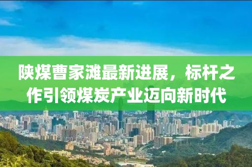 陜煤曹家灘最新進(jìn)展，標(biāo)桿之作引領(lǐng)煤炭產(chǎn)業(yè)邁向新時(shí)代