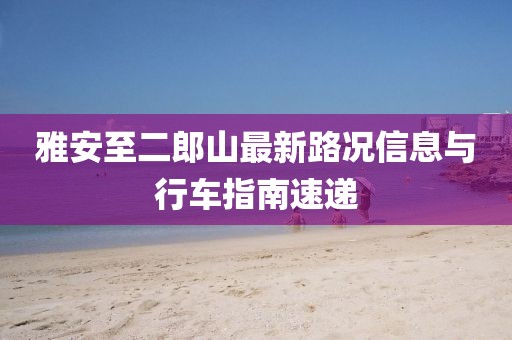 雅安至二郎山最新路況信息與行車(chē)指南速遞