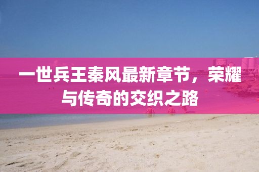 一世兵王秦風(fēng)最新章節(jié)，榮耀與傳奇的交織之路