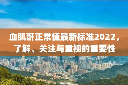 血肌酐正常值最新標(biāo)準(zhǔn)2022，了解、關(guān)注與重視的重要性