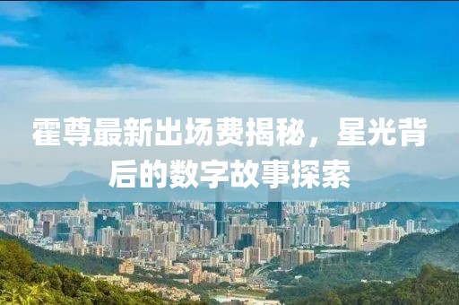 霍尊最新出場費揭秘，星光背后的數(shù)字故事探索