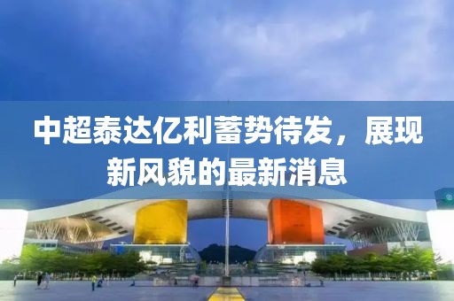 中超泰達億利蓄勢待發(fā)，展現(xiàn)新風(fēng)貌的最新消息