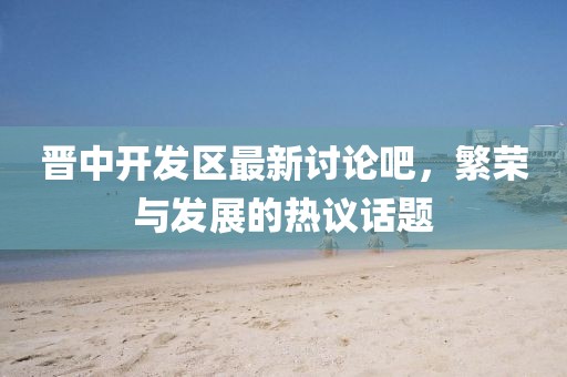晉中開發(fā)區(qū)最新討論吧，繁榮與發(fā)展的熱議話題
