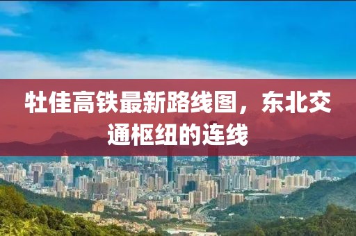 牡佳高鐵最新路線圖，東北交通樞紐的連線