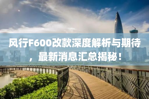 風(fēng)行F600改款深度解析與期待，最新消息匯總揭秘！