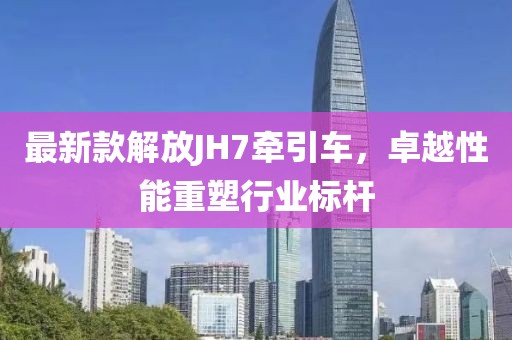 最新款解放JH7牽引車，卓越性能重塑行業(yè)標(biāo)桿