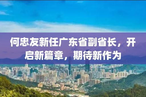 何忠友新任廣東省副省長(zhǎng)，開(kāi)啟新篇章，期待新作為