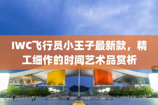 IWC飛行員小王子最新款，精工細(xì)作的時(shí)間藝術(shù)品賞析