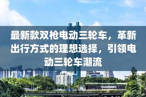 最新款雙槍電動(dòng)三輪車，革新出行方式的理想選擇，引領(lǐng)電動(dòng)三輪車潮流