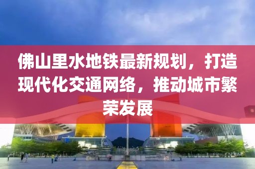 佛山里水地鐵最新規(guī)劃，打造現(xiàn)代化交通網(wǎng)絡(luò)，推動城市繁榮發(fā)展