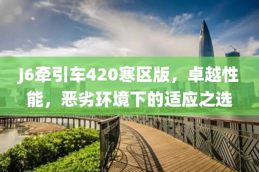 J6牽引車420寒區(qū)版，卓越性能，惡劣環(huán)境下的適應(yīng)之選