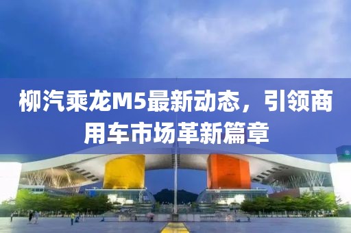 柳汽乘龍M5最新動(dòng)態(tài)，引領(lǐng)商用車市場(chǎng)革新篇章