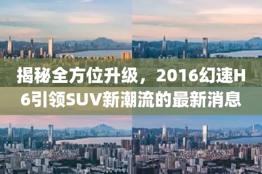 揭秘全方位升級，2016幻速H6引領SUV新潮流的最新消息