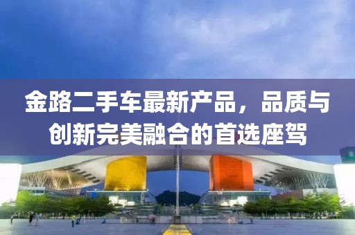金路二手車最新產(chǎn)品，品質(zhì)與創(chuàng)新完美融合的首選座駕