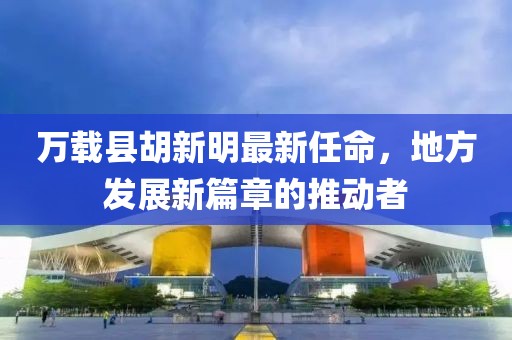 萬(wàn)載縣胡新明最新任命，地方發(fā)展新篇章的推動(dòng)者