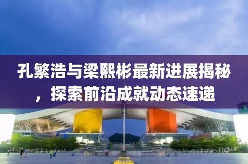 孔繁浩與梁熙彬最新進(jìn)展揭秘，探索前沿成就動(dòng)態(tài)速遞