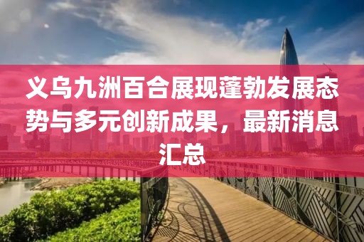 義烏九洲百合展現(xiàn)蓬勃發(fā)展態(tài)勢與多元創(chuàng)新成果，最新消息匯總