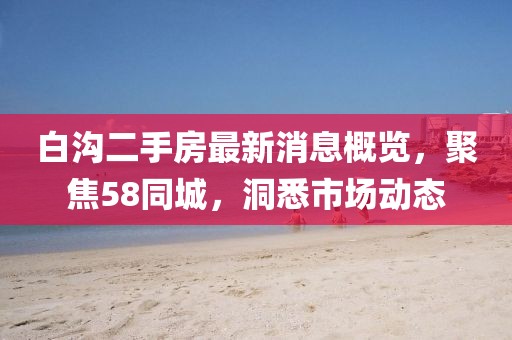 白溝二手房最新消息概覽，聚焦58同城，洞悉市場動(dòng)態(tài)