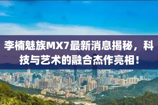 李楠魅族MX7最新消息揭秘，科技與藝術的融合杰作亮相！