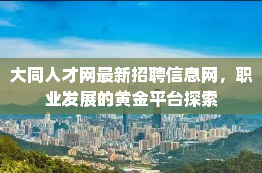 大同人才網(wǎng)最新招聘信息網(wǎng)，職業(yè)發(fā)展的黃金平臺(tái)探索