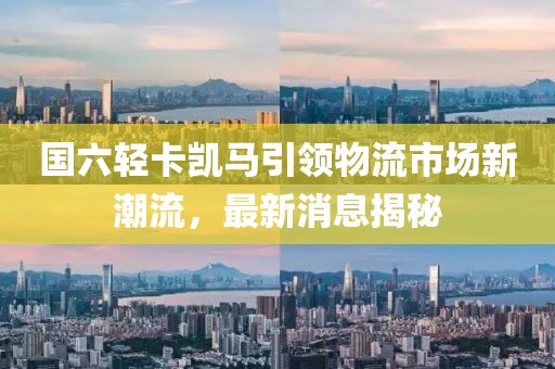 國六輕卡凱馬引領物流市場新潮流，最新消息揭秘
