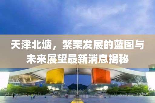天津北塘，繁榮發(fā)展的藍(lán)圖與未來(lái)展望最新消息揭秘