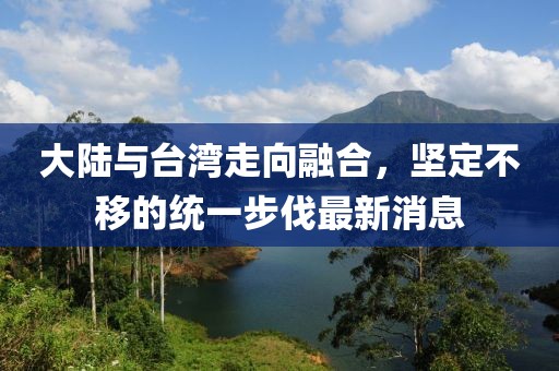 大陸與臺灣走向融合，堅定不移的統(tǒng)一步伐最新消息