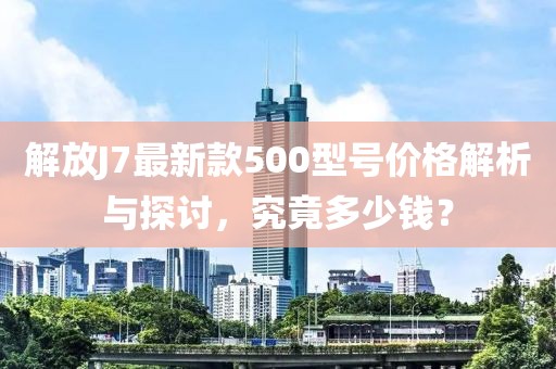 解放J7最新款500型號(hào)價(jià)格解析與探討，究竟多少錢(qián)？