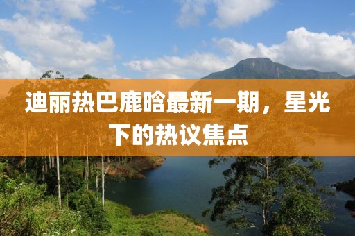 迪麗熱巴鹿晗最新一期，星光下的熱議焦點(diǎn)