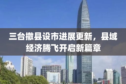 三臺(tái)撤縣設(shè)市進(jìn)展更新，縣域經(jīng)濟(jì)騰飛開啟新篇章