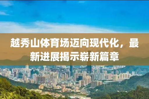 越秀山體育場(chǎng)邁向現(xiàn)代化，最新進(jìn)展揭示嶄新篇章