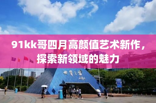 91kk哥四月高顏值藝術(shù)新作，探索新領(lǐng)域的魅力