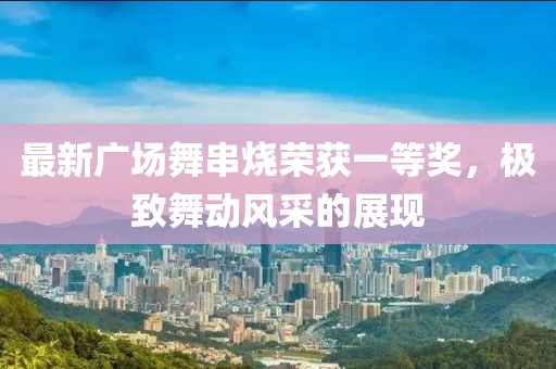 最新廣場舞串燒榮獲一等獎，極致舞動風(fēng)采的展現(xiàn)