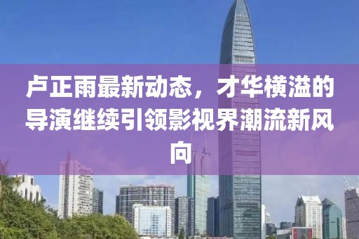 盧正雨最新動(dòng)態(tài)，才華橫溢的導(dǎo)演繼續(xù)引領(lǐng)影視界潮流新風(fēng)向