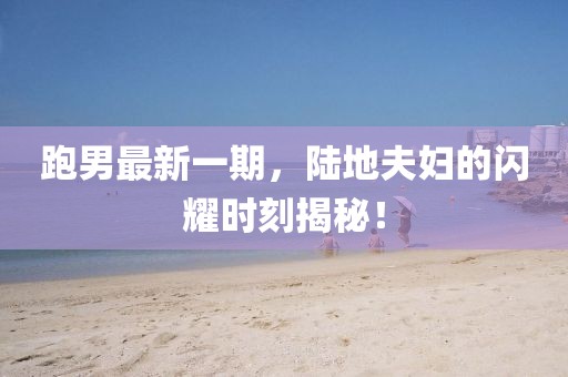 跑男最新一期，陸地夫婦的閃耀時刻揭秘！