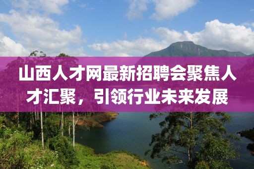 山西人才網(wǎng)最新招聘會(huì)聚焦人才匯聚，引領(lǐng)行業(yè)未來(lái)發(fā)展