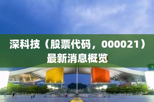 深科技（股票代碼，000021）最新消息概覽
