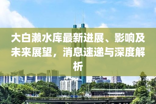 大白瀨水庫(kù)最新進(jìn)展、影響及未來展望，消息速遞與深度解析