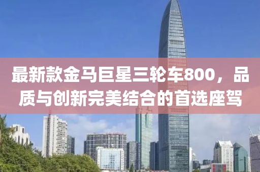 最新款金馬巨星三輪車800，品質(zhì)與創(chuàng)新完美結(jié)合的首選座駕