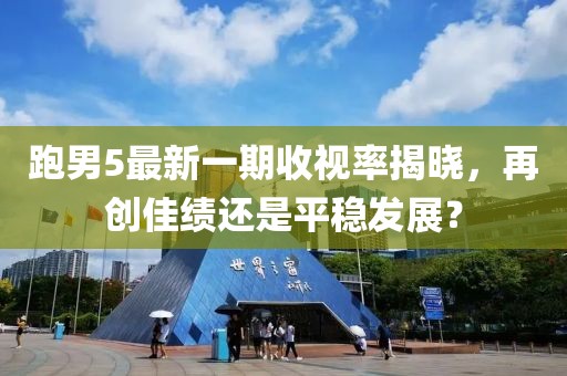 跑男5最新一期收視率揭曉，再創(chuàng)佳績還是平穩(wěn)發(fā)展？