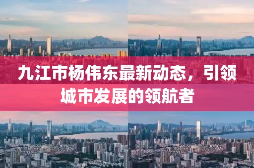 九江市楊偉東最新動態(tài)，引領(lǐng)城市發(fā)展的領(lǐng)航者