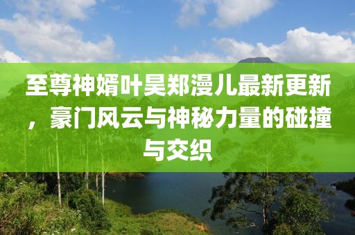 至尊神婿葉昊鄭漫兒最新更新，豪門風(fēng)云與神秘力量的碰撞與交織