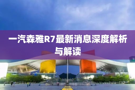 一汽森雅R7最新消息深度解析與解讀
