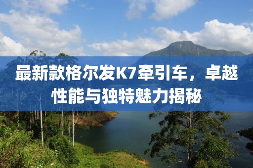 最新款格爾發(fā)K7牽引車，卓越性能與獨特魅力揭秘