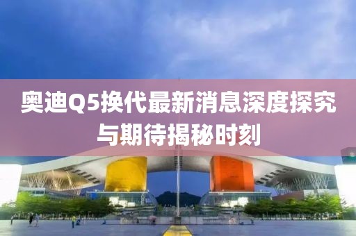 奧迪Q5換代最新消息深度探究與期待揭秘時(shí)刻