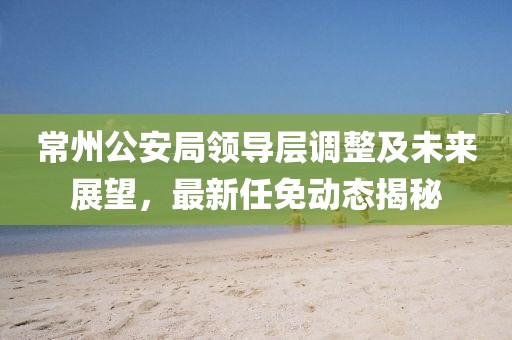 常州公安局領(lǐng)導(dǎo)層調(diào)整及未來展望，最新任免動態(tài)揭秘