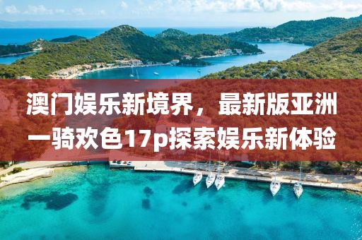 澳門娛樂新境界，最新版亞洲一騎歡色17p探索娛樂新體驗