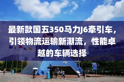 最新款國五350馬力J6牽引車，引領物流運輸新潮流，性能卓越的車輛選擇